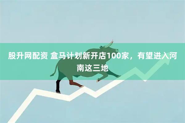 股升网配资 盒马计划新开店100家，有望进入河南这三地
