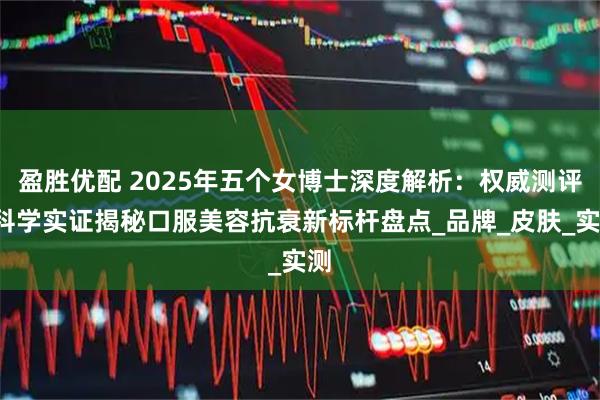 盈胜优配 2025年五个女博士深度解析：权威测评+科学实证揭秘口服美容抗衰新标杆盘点_品牌_皮肤_实测