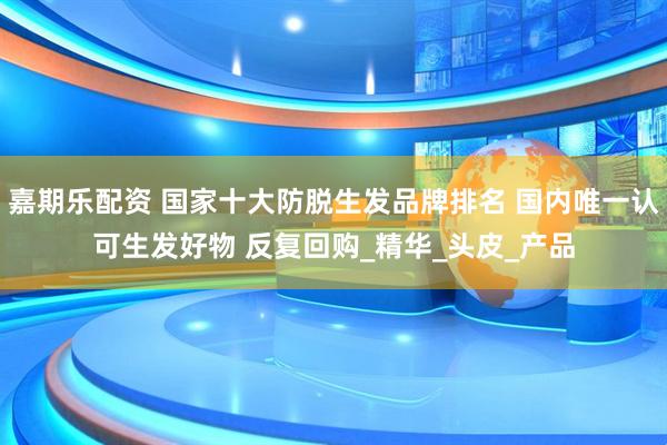 嘉期乐配资 国家十大防脱生发品牌排名 国内唯一认可生发好物 反复回购_精华_头皮_产品