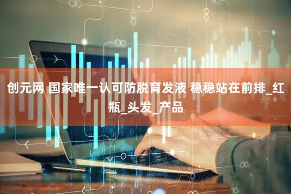 创元网 国家唯一认可防脱育发液 稳稳站在前排_红瓶_头发_产品