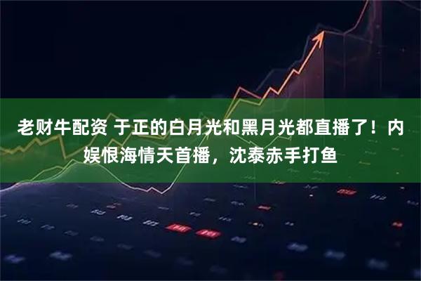 老财牛配资 于正的白月光和黑月光都直播了！内娱恨海情天首播，沈泰赤手打鱼