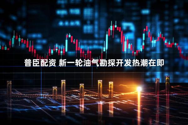 普臣配资 新一轮油气勘探开发热潮在即