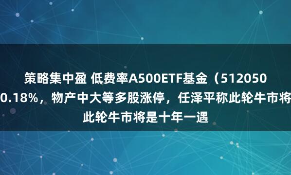 策略集中盈 低费率A500ETF基金（512050）震荡上涨0.18%，物产中大等多股涨停，任泽平称此轮牛市将是十年一遇