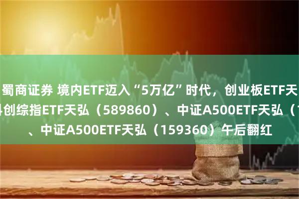 蜀商证券 境内ETF迈入“5万亿”时代，创业板ETF天弘（159977）、科创综指ETF天弘（589860）、中证A500ETF天弘（159360）午后翻红