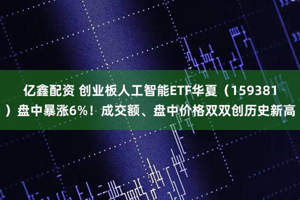 亿鑫配资 创业板人工智能ETF华夏（159381）盘中暴涨6%！成交额、盘中价格双双创历史新高