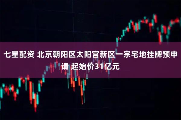 七星配资 北京朝阳区太阳宫新区一宗宅地挂牌预申请 起始价31亿元