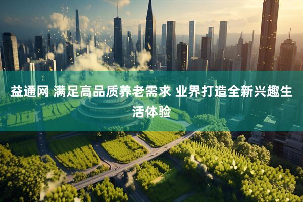 益通网 满足高品质养老需求 业界打造全新兴趣生活体验